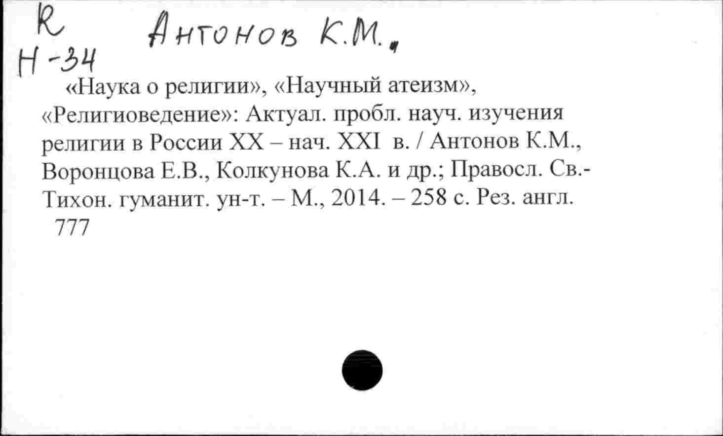 ﻿8 /С.К.
Н '54
«Наука о религии», «Научный атеизм», «Религиоведение»: Актуал. пробл. науч, изучения религии в России XX - нач. XXI в. / Антонов К.М., Воронцова Е.В., Колкунова К.А. и др.; Правосл. Св.-Тихон. туманит, ун-т. - М., 2014. - 258 с. Рез. англ.
777